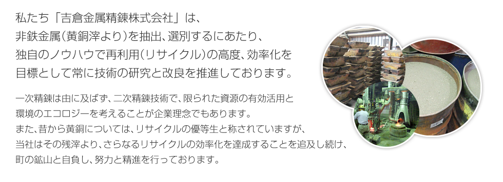 私たち「吉倉金属精錬株式会社」は、非鉄金属（黄銅滓より）を抽出、選別するにあたり、独自のノウハウで再利用（リサイクル）の高度、効率化を目標として、常に技術の研究と改良を推進しております。一次精錬は由に及ばず、二次精錬技術でかぎられた資源の有効活用と環境のエコロジーを考えることが企業理念でもあります。また、昔から黄銅については、リサイクルの優等生と称されていますが、当社はその残滓より、さらなるリサイクルの効率化を達成することを追求し続け、町の鉱山と自負し、努力と精進を行っております。